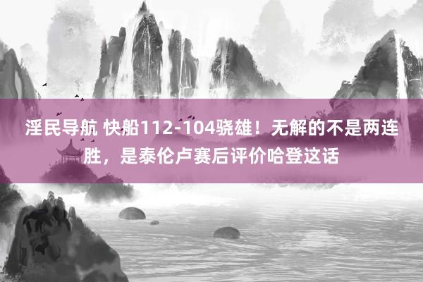 淫民导航 快船112-104骁雄！无解的不是两连胜，是泰伦卢赛后评价哈登这话