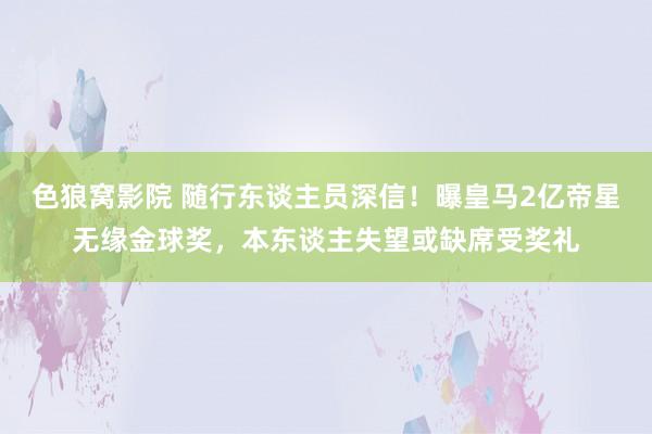 色狼窝影院 随行东谈主员深信！曝皇马2亿帝星无缘金球奖，本东谈主失望或缺席受奖礼