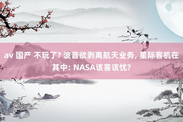 av 国产 不玩了? 波音欲剥离航天业务， 星际客机在其中: NASA该喜该忧?