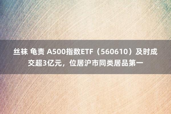 丝袜 龟责 A500指数ETF（560610）及时成交超3亿元，位居沪市同类居品第一