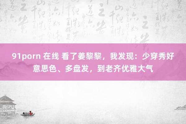 91porn 在线 看了姜黎黎，我发现：少穿秀好意思色、多盘发，到老齐优雅大气