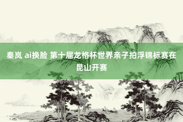 秦岚 ai换脸 第十届龙格杯世界亲子拍浮锦标赛在昆山开赛