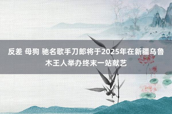 反差 母狗 驰名歌手刀郎将于2025年在新疆乌鲁木王人举办终末一站献艺