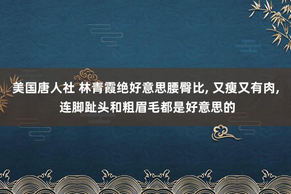 美国唐人社 林青霞绝好意思腰臀比， 又瘦又有肉， 连脚趾头和粗眉毛都是好意思的