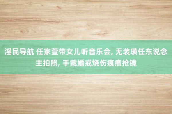 淫民导航 任家萱带女儿听音乐会， 无装璜任东说念主拍照， 手戴婚戒烧伤痕痕抢镜