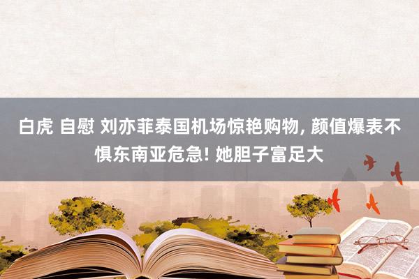 白虎 自慰 刘亦菲泰国机场惊艳购物， 颜值爆表不惧东南亚危急! 她胆子富足大