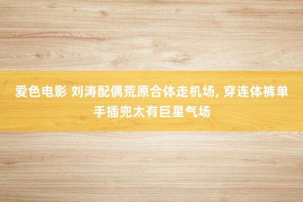 爱色电影 刘涛配偶荒原合体走机场， 穿连体裤单手插兜太有巨星气场