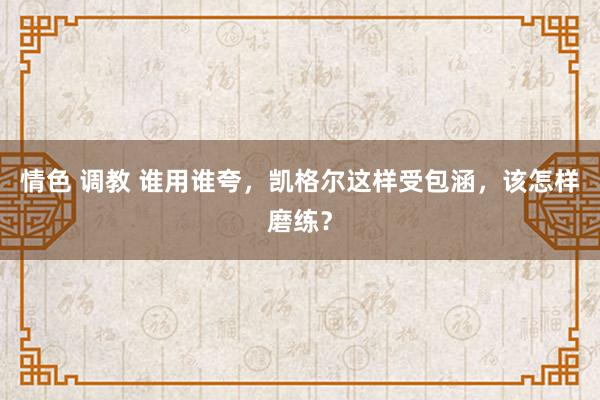 情色 调教 谁用谁夸，凯格尔这样受包涵，该怎样磨练？