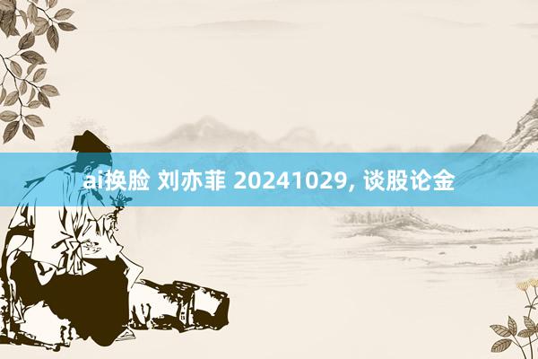 ai换脸 刘亦菲 20241029， 谈股论金