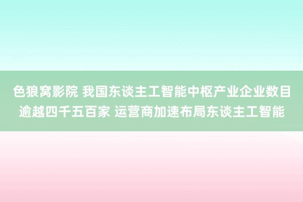 色狼窝影院 我国东谈主工智能中枢产业企业数目逾越四千五百家 运营商加速布局东谈主工智能