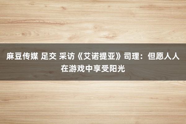 麻豆传媒 足交 采访《艾诺提亚》司理：但愿人人在游戏中享受阳光