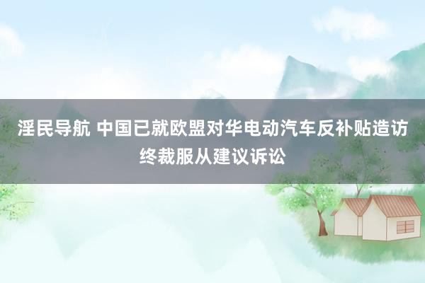 淫民导航 中国已就欧盟对华电动汽车反补贴造访终裁服从建议诉讼