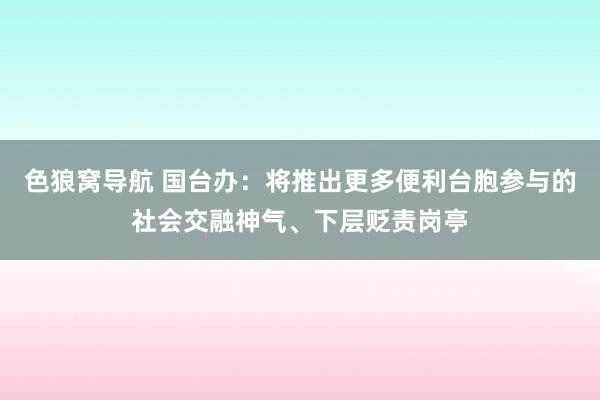 色狼窝导航 国台办：将推出更多便利台胞参与的社会交融神气、下层贬责岗亭