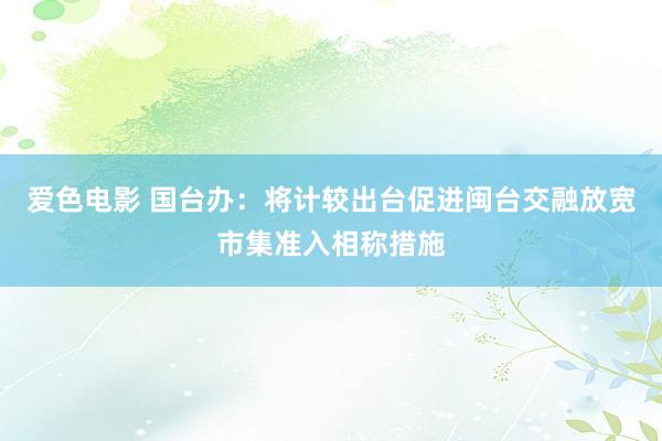 爱色电影 国台办：将计较出台促进闽台交融放宽市集准入相称措施