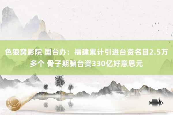 色狼窝影院 国台办：福建累计引进台资名目2.5万多个 骨子期骗台资330亿好意思元