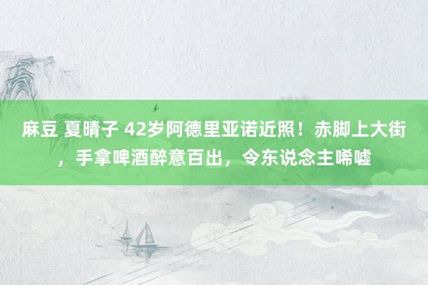 麻豆 夏晴子 42岁阿德里亚诺近照！赤脚上大街，手拿啤酒醉意百出，令东说念主唏嘘