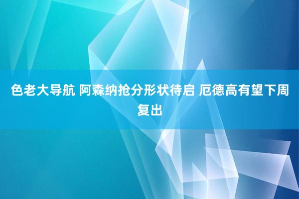 色老大导航 阿森纳抢分形状待启 厄德高有望下周复出