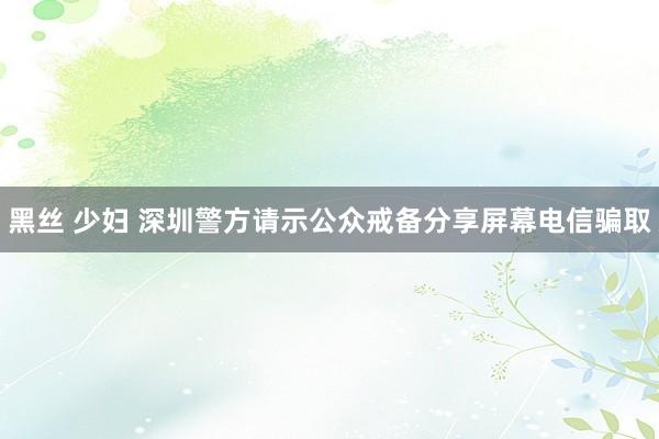 黑丝 少妇 深圳警方请示公众戒备分享屏幕电信骗取