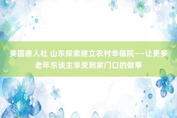 美国唐人社 山东探索建立农村幸福院——让更多老年东谈主享受到家门口的做事