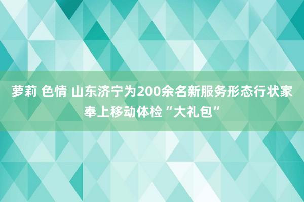 萝莉 色情 山东济宁为200余名新服务形态行状家奉上移动体检“大礼包”