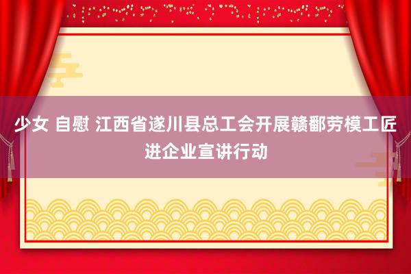 少女 自慰 江西省遂川县总工会开展赣鄱劳模工匠进企业宣讲行动