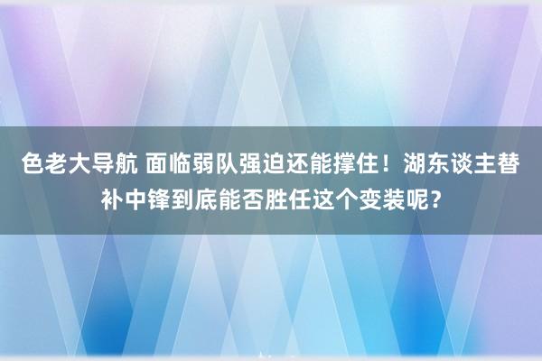 色老大导航 面临弱队强迫还能撑住！湖东谈主替补中锋到底能否胜任这个变装呢？