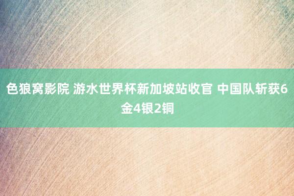 色狼窝影院 游水世界杯新加坡站收官 中国队斩获6金4银2铜