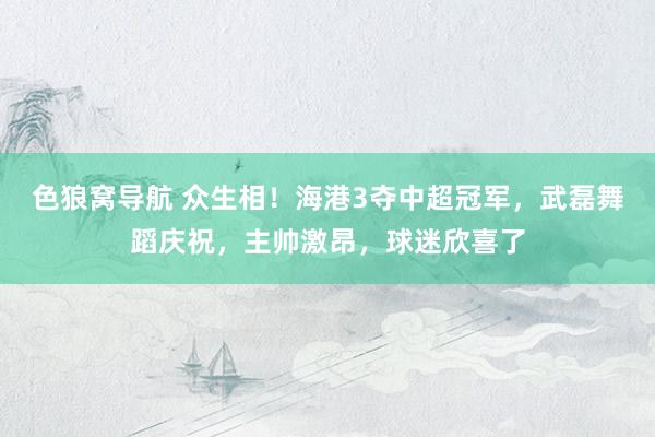 色狼窝导航 众生相！海港3夺中超冠军，武磊舞蹈庆祝，主帅激昂，球迷欣喜了