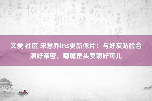 文爱 社区 宋慧乔ins更新像片：与好友贴脸合照好亲密，嘟嘴歪头卖萌好可儿