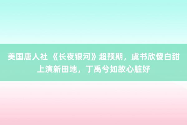 美国唐人社 《长夜银河》超预期，虞书欣傻白甜上演新田地，丁禹兮如故心脏好