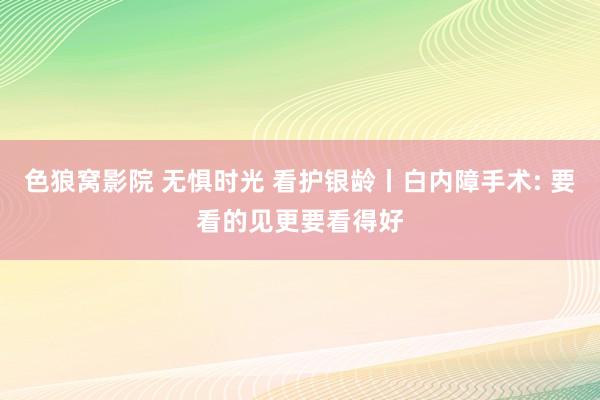 色狼窝影院 无惧时光 看护银龄丨白内障手术: 要看的见更要看得好