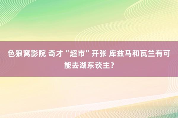 色狼窝影院 奇才“超市”开张 库兹马和瓦兰有可能去湖东谈主？