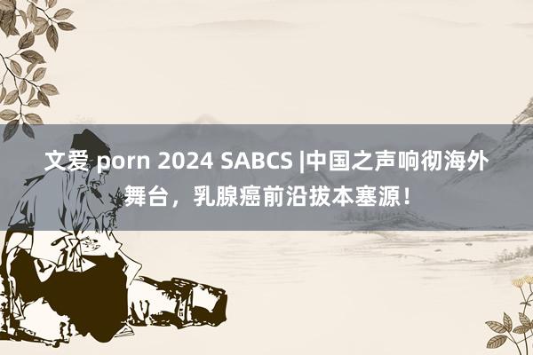 文爱 porn 2024 SABCS |中国之声响彻海外舞台，乳腺癌前沿拔本塞源！