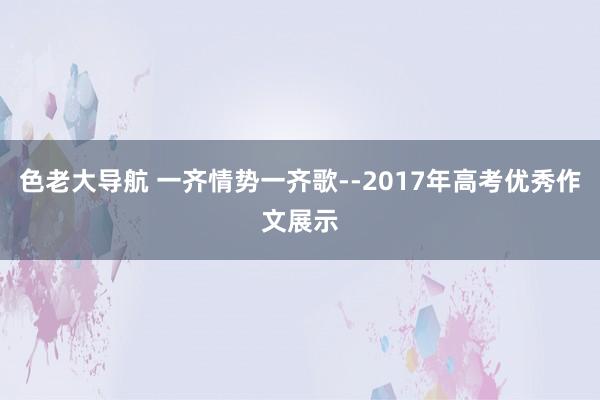 色老大导航 一齐情势一齐歌--2017年高考优秀作文展示