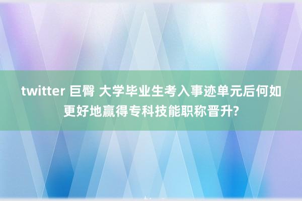 twitter 巨臀 大学毕业生考入事迹单元后何如更好地赢得专科技能职称晋升?