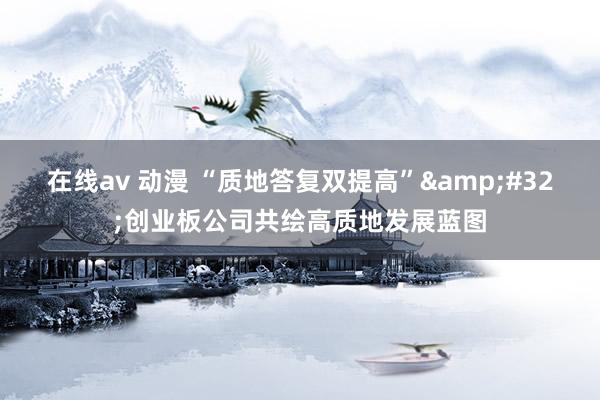 在线av 动漫 “质地答复双提高”&#32;创业板公司共绘高质地发展蓝图