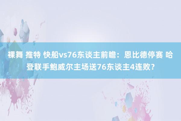 裸舞 推特 快船vs76东谈主前瞻：恩比德停赛 哈登联手鲍威尔主场送76东谈主4连败？