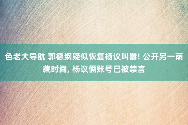 色老大导航 郭德纲疑似恢复杨议叫嚣! 公开另一荫藏时间， 杨议俩账号已被禁言