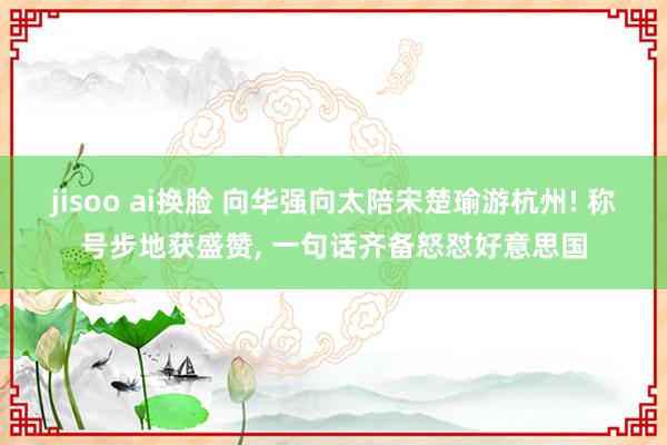 jisoo ai换脸 向华强向太陪宋楚瑜游杭州! 称号步地获盛赞， 一句话齐备怒怼好意思国