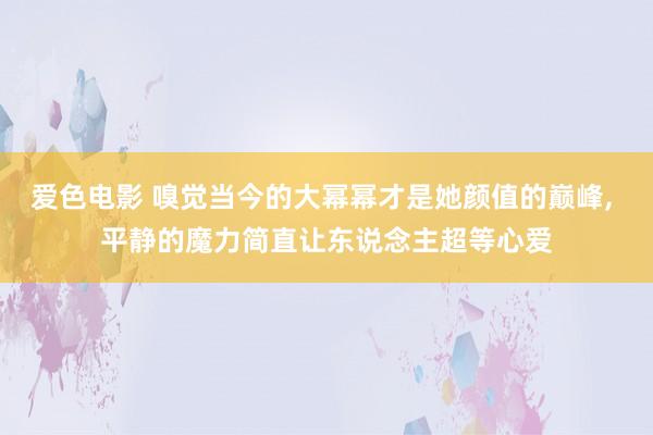 爱色电影 嗅觉当今的大幂幂才是她颜值的巅峰， 平静的魔力简直让东说念主超等心爱