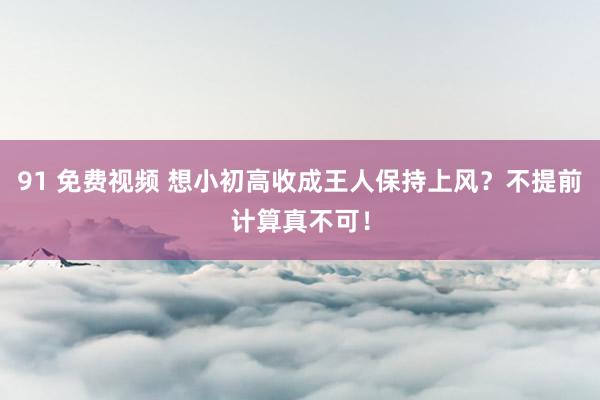 91 免费视频 想小初高收成王人保持上风？不提前计算真不可！