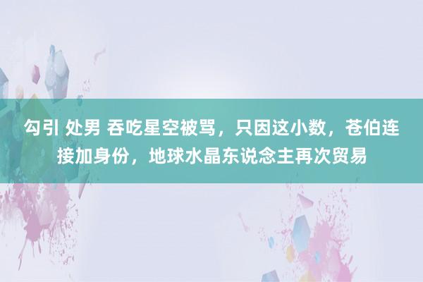 勾引 处男 吞吃星空被骂，只因这小数，苍伯连接加身份，地球水晶东说念主再次贸易