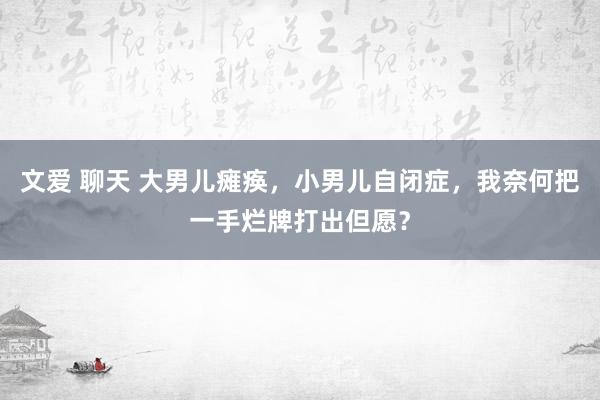 文爱 聊天 大男儿瘫痪，小男儿自闭症，我奈何把一手烂牌打出但愿？