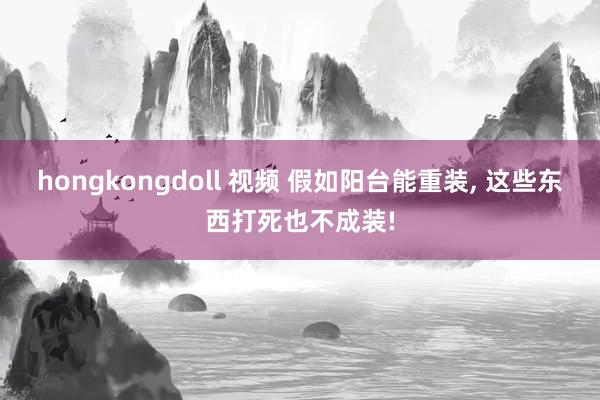 hongkongdoll 视频 假如阳台能重装， 这些东西打死也不成装!