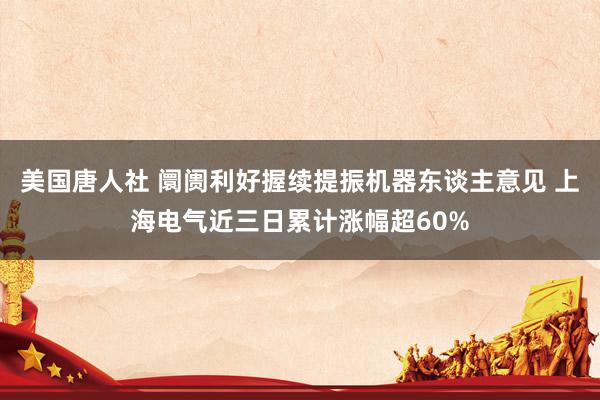 美国唐人社 阛阓利好握续提振机器东谈主意见 上海电气近三日累计涨幅超60%