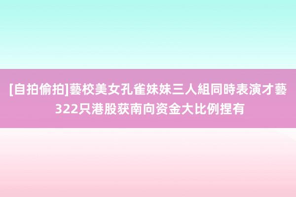 [自拍偷拍]藝校美女孔雀妹妹三人組同時表演才藝 322只港股获南向资金大比例捏有