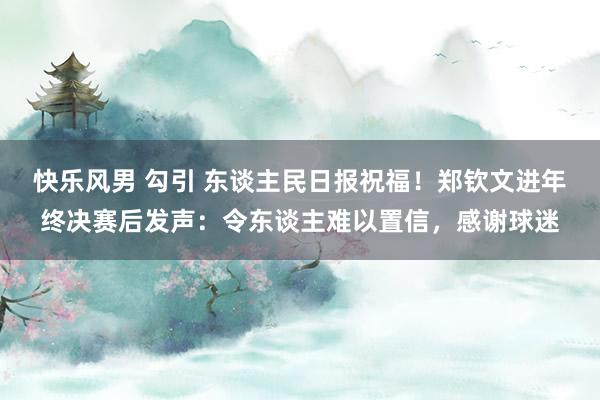 快乐风男 勾引 东谈主民日报祝福！郑钦文进年终决赛后发声：令东谈主难以置信，感谢球迷