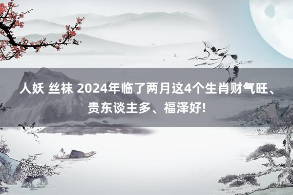 人妖 丝袜 2024年临了两月这4个生肖财气旺、贵东谈主多、福泽好!