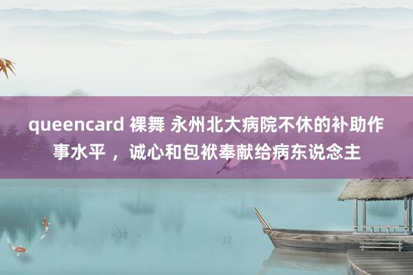 queencard 裸舞 永州北大病院不休的补助作事水平 ，诚心和包袱奉献给病东说念主