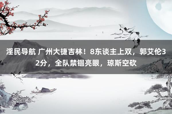 淫民导航 广州大捷吉林！8东谈主上双，郭艾伦32分，全队禁锢亮眼，琼斯空砍